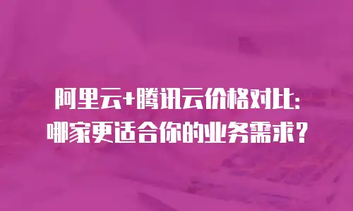 阿里云+腾讯云价格对比：哪家更适合你的业务需求？