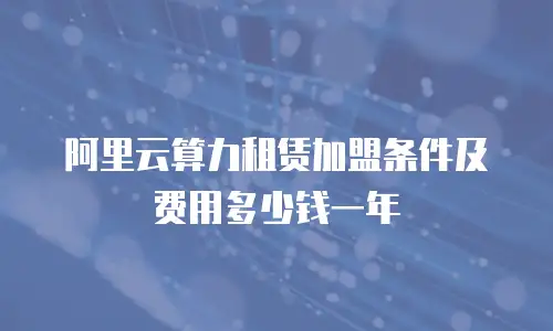 阿里云算力租赁加盟条件及费用多少钱一年