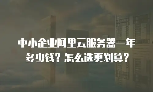 中小企业阿里云服务器一年多少钱？怎么选更划算？
