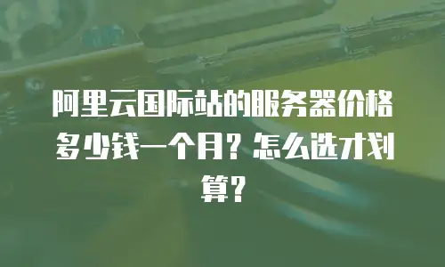 阿里云国际站的服务器价格多少钱一个月？怎么选才划算？