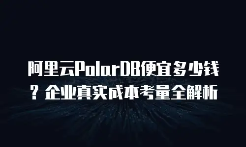 阿里云PolarDB便宜多少钱？企业真实成本考量全解析