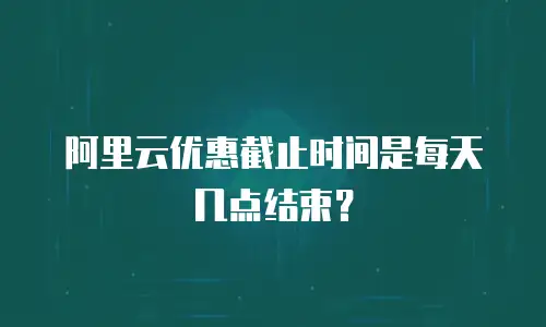 阿里云优惠截止时间是每天几点结束？