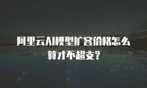 阿里云AI模型扩容价格怎么算才不超支？