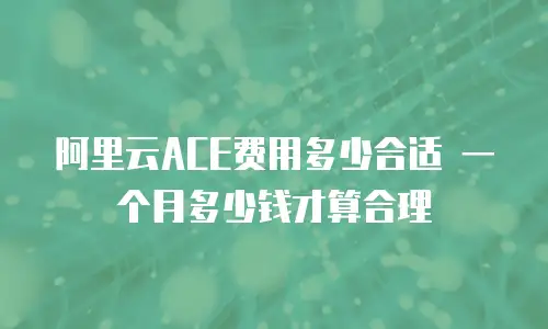 阿里云ACE费用多少合适 一个月多少钱才算合理