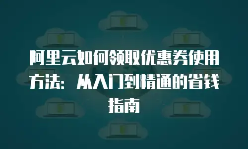 阿里云如何领取优惠券使用方法：从入门到精通的省钱指南
