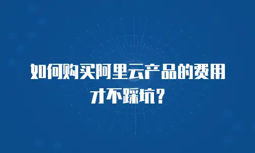 如何购买阿里云产品的费用才不踩坑？