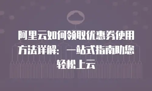 阿里云如何领取优惠券使用方法详解：一站式指南助您轻松上云