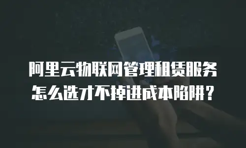 阿里云物联网管理租赁服务怎么选才不掉进成本陷阱？