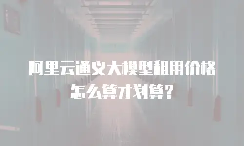 阿里云通义大模型租用价格怎么算才划算？