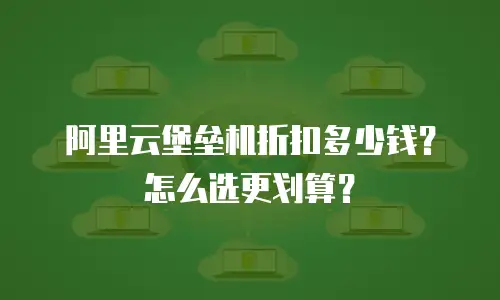 阿里云堡垒机折扣多少钱？怎么选更划算？
