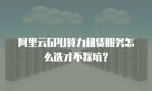 阿里云GPU算力租赁服务怎么选才不踩坑？