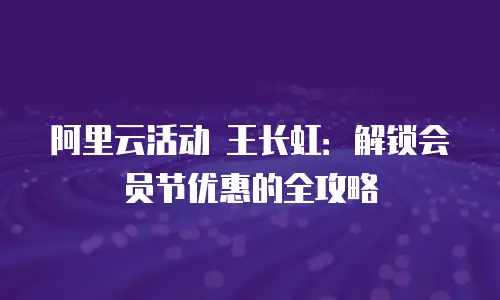 阿里云活动 王长虹：解锁会员节优惠的全攻略