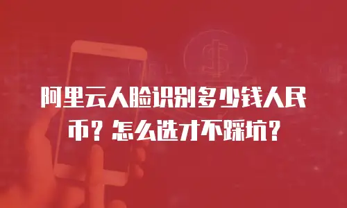 阿里云人脸识别多少钱人民币？怎么选才不踩坑？