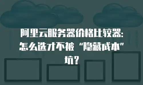 阿里云服务器价格比较器：怎么选才不被&ldquo;隐藏成本&rdquo;坑？