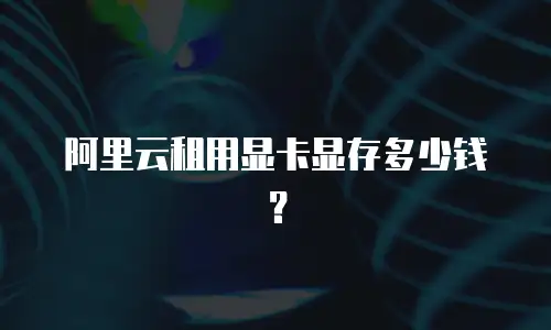 阿里云租用显卡显存多少钱？