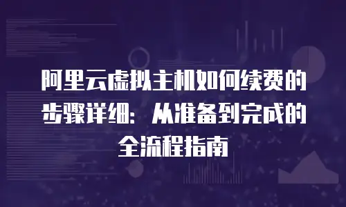 阿里云虚拟主机如何续费的步骤详细：从准备到完成的全流程指南