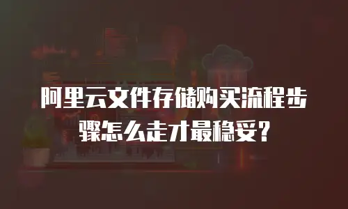 阿里云文件存储购买流程步骤怎么走才最稳妥？