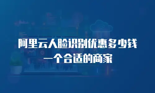 阿里云人脸识别优惠多少钱一个合适的商家