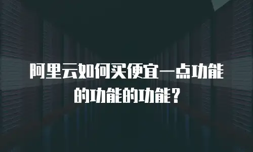 阿里云如何买便宜一点功能的功能的功能？