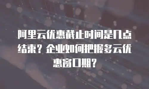 阿里云优惠截止时间是几点结束？企业如何把握多云优惠窗口期？