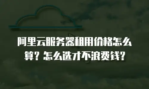 阿里云服务器租用价格怎么算？怎么选才不浪费钱？
