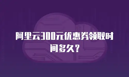阿里云300元优惠券领取时间多久？