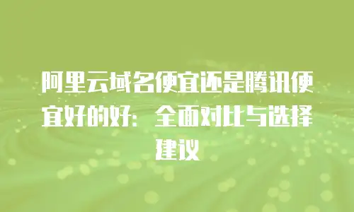 阿里云域名便宜还是腾讯便宜好的好：全面对比与选择建议
