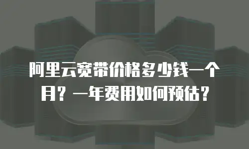 阿里云宽带价格多少钱一个月？一年费用如何预估？