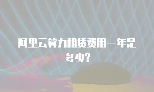 阿里云算力租赁费用一年是多少？