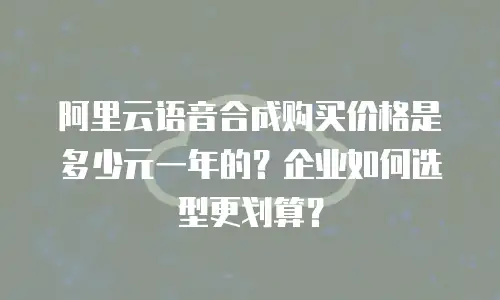 阿里云语音合成购买价格是多少元一年的？企业如何选型更划算？