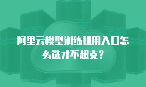 阿里云模型训练租用入口怎么选才不超支？