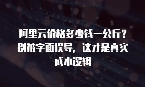 阿里云价格多少钱一公斤？别被字面误导，这才是真实成本逻辑
