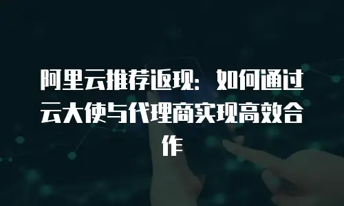 阿里云推荐返现：如何通过云大使与代理商实现高效合作