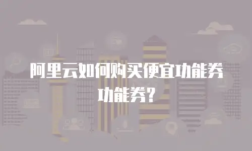 阿里云如何购买便宜功能券功能券？