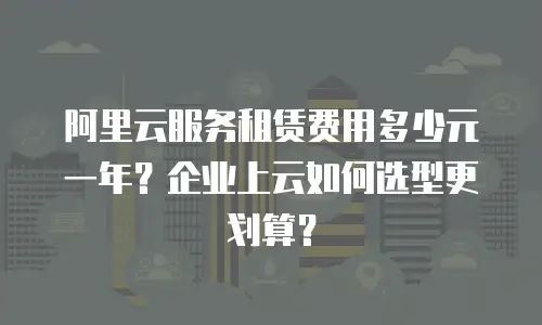 阿里云服务租赁费用多少元一年？企业上云如何选型更划算？