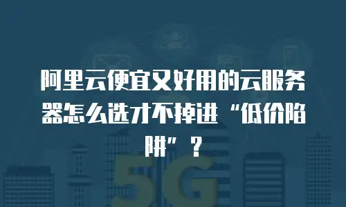 阿里云便宜又好用的云服务器怎么选才不掉进&ldquo;低价陷阱&rdquo;？