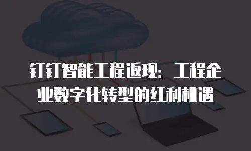 钉钉智能工程返现：工程企业数字化转型的红利机遇