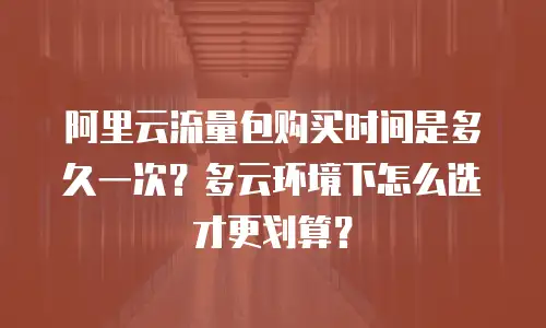 阿里云流量包购买时间是多久一次？多云环境下怎么选才更划算？