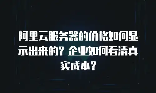 阿里云服务器的价格如何显示出来的？企业如何看清真实成本？