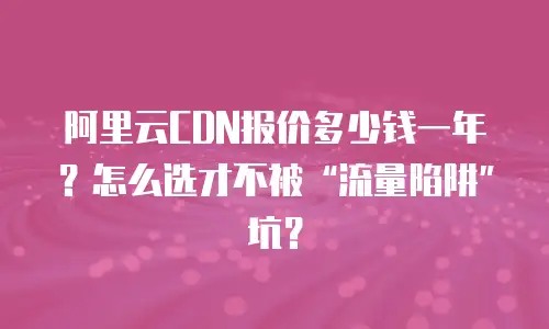 阿里云CDN报价多少钱一年？怎么选才不被“流量陷阱”坑？