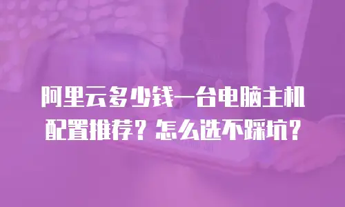阿里云多少钱一台电脑主机配置推荐？怎么选不踩坑？
