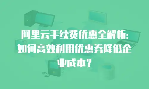 阿里云手续费优惠全解析：如何高效利用优惠券降低企业成本？
