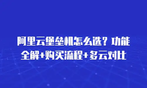 阿里云堡垒机怎么选？功能全解+购买流程+多云对比
