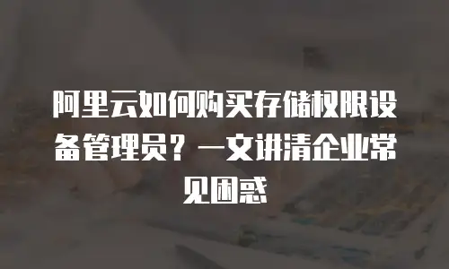 阿里云如何购买存储权限设备管理员？一文讲清企业常见困惑