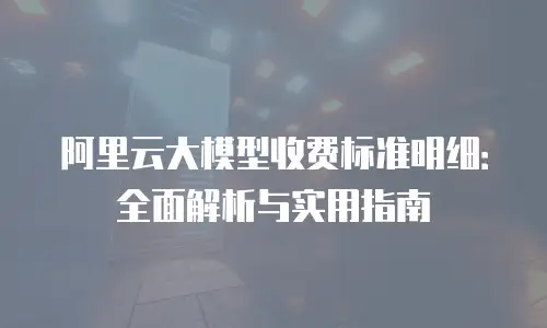 阿里云大模型收费标准明细：全面解析与实用指南