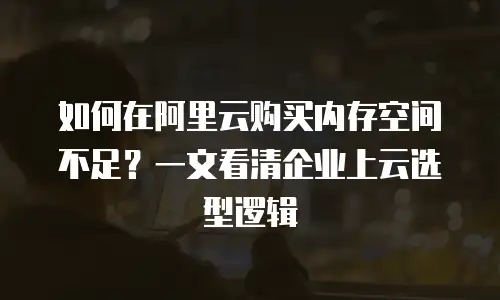 如何在阿里云购买内存空间不足？一文看清企业上云选型逻辑