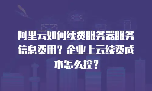 阿里云如何续费服务器服务信息费用？企业上云续费成本怎么控？