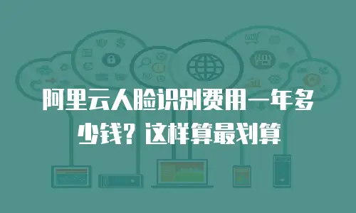 阿里云人脸识别费用一年多少钱？这样算最划算