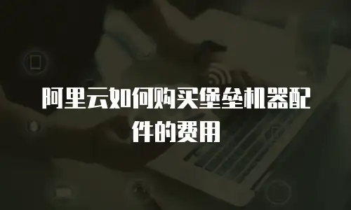 阿里云如何购买堡垒机器配件的费用