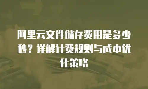 阿里云文件储存费用是多少秒？详解计费规则与成本优化策略